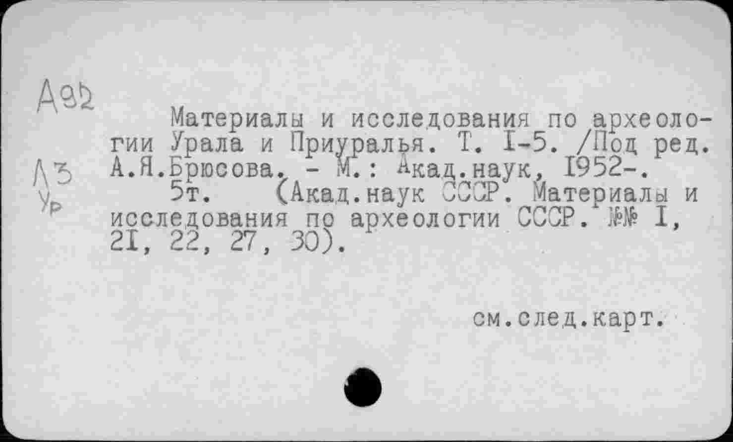 ﻿Материалы и исследования по археологии Урала и Приуралья. T. 1-5. /Нод ред. А.Я.Брюсова. - М.: Акад.наук, I952-.
5т. (Акад.наук СССР. Материалы и исследования по археологии СССР. Ш I, 21, 22, 27, 30).
см. след.карт.